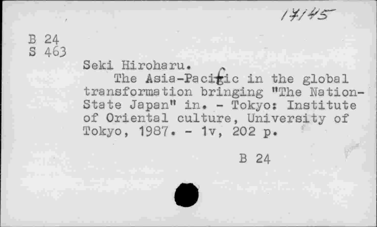 ﻿
B 24
S 463
Seki Hiroharu. r
The Asia-Pacific in the global transformation bringing ’’The Nation-State Japan” in. - Tokyo: Institute of Oriental culture, University of Tokyo, 1987. - 1v, 202 p.
B 24